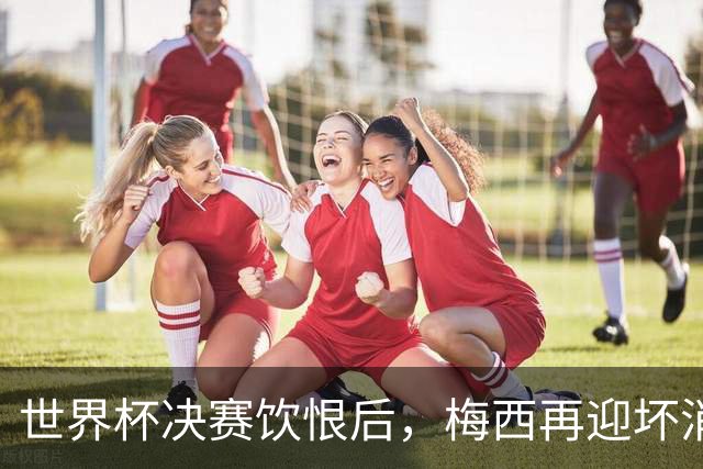 世界杯决赛饮恨后，梅西再迎坏消息！心碎离场，国家队未来充满未知数