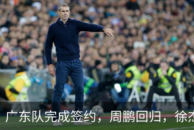 广东队完成签约，周鹏回归，徐杰出任副队长，朱芳雨完成球队组建