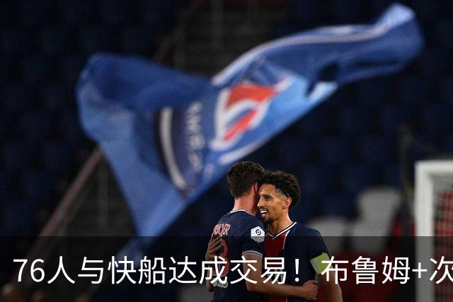 76人与快船达成交易！布鲁姆+次轮换100万美元现金 为签波普腾空间